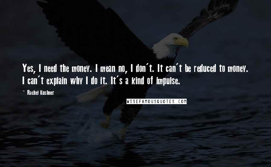Rachel Kushner Quotes: Yes, I need the money. I mean no, I don't. It can't be reduced to money. I can't explain why I do it. It's a kind of impulse.