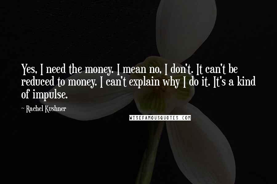 Rachel Kushner Quotes: Yes, I need the money. I mean no, I don't. It can't be reduced to money. I can't explain why I do it. It's a kind of impulse.