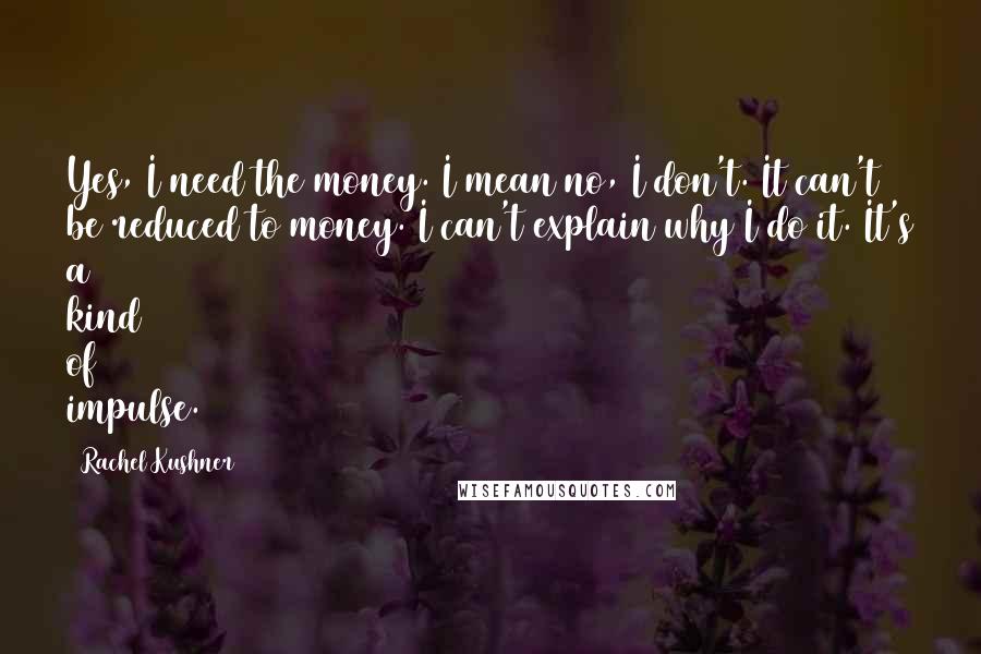 Rachel Kushner Quotes: Yes, I need the money. I mean no, I don't. It can't be reduced to money. I can't explain why I do it. It's a kind of impulse.