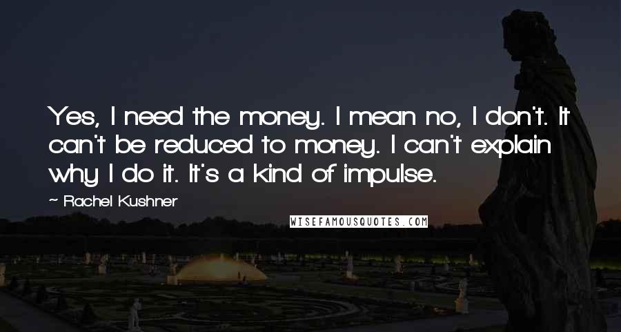 Rachel Kushner Quotes: Yes, I need the money. I mean no, I don't. It can't be reduced to money. I can't explain why I do it. It's a kind of impulse.