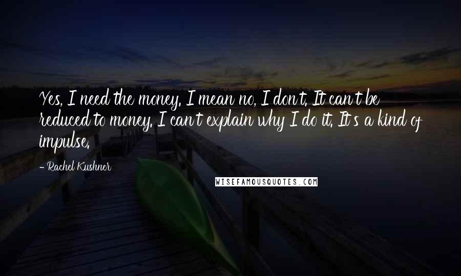 Rachel Kushner Quotes: Yes, I need the money. I mean no, I don't. It can't be reduced to money. I can't explain why I do it. It's a kind of impulse.