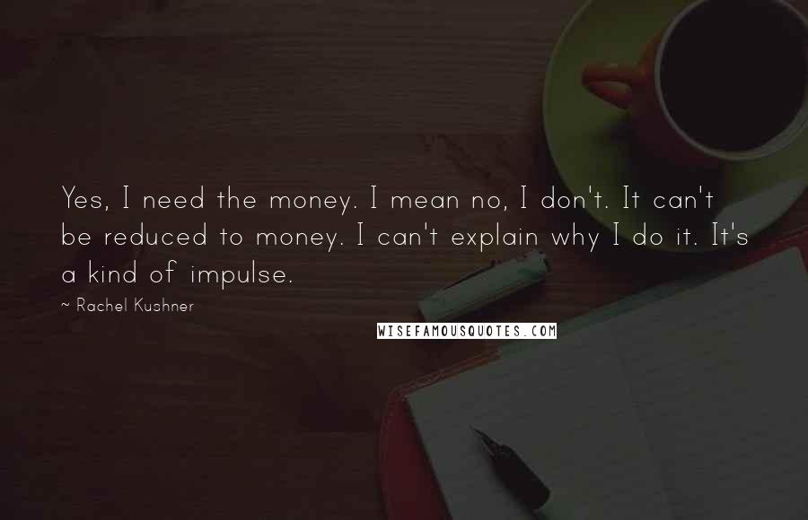 Rachel Kushner Quotes: Yes, I need the money. I mean no, I don't. It can't be reduced to money. I can't explain why I do it. It's a kind of impulse.