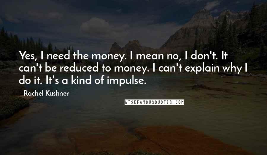Rachel Kushner Quotes: Yes, I need the money. I mean no, I don't. It can't be reduced to money. I can't explain why I do it. It's a kind of impulse.