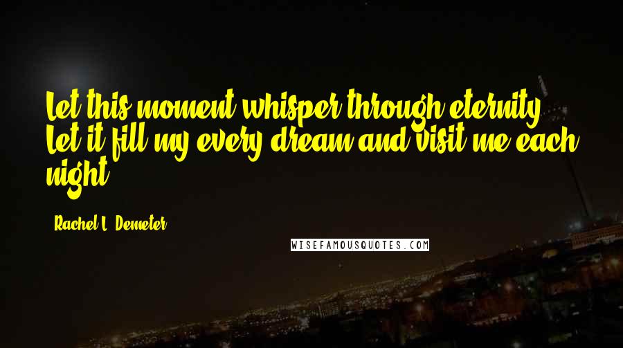 Rachel L. Demeter Quotes: Let this moment whisper through eternity. Let it fill my every dream and visit me each night.