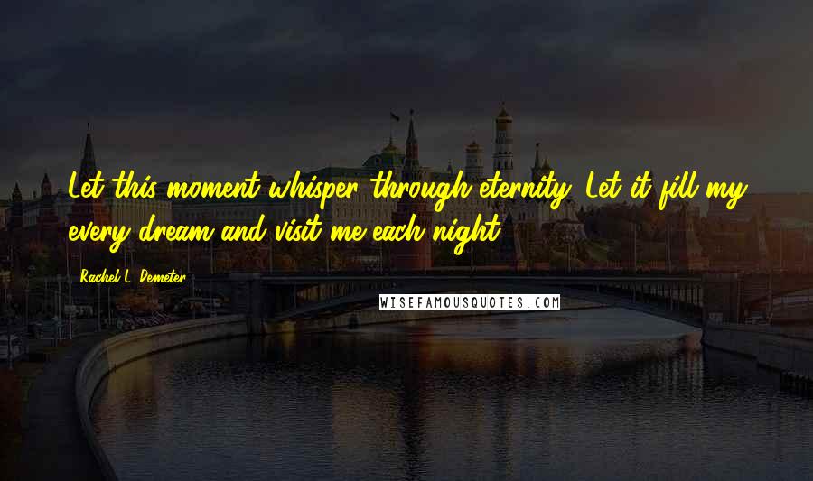 Rachel L. Demeter Quotes: Let this moment whisper through eternity. Let it fill my every dream and visit me each night.