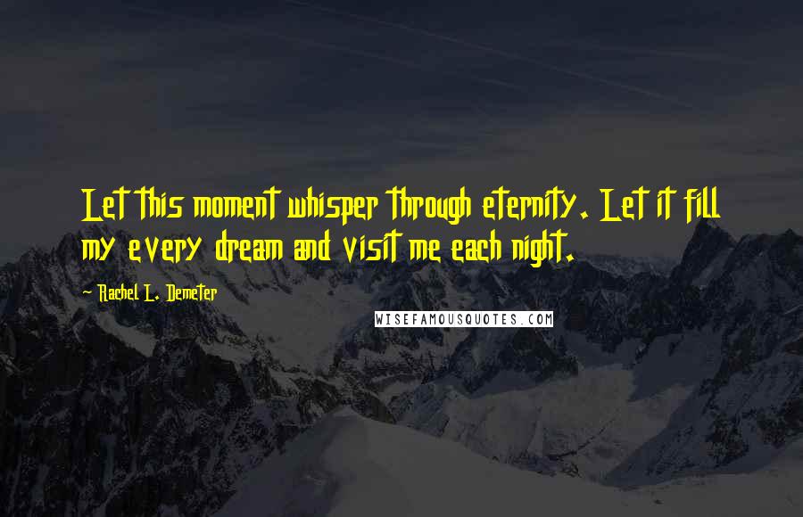 Rachel L. Demeter Quotes: Let this moment whisper through eternity. Let it fill my every dream and visit me each night.