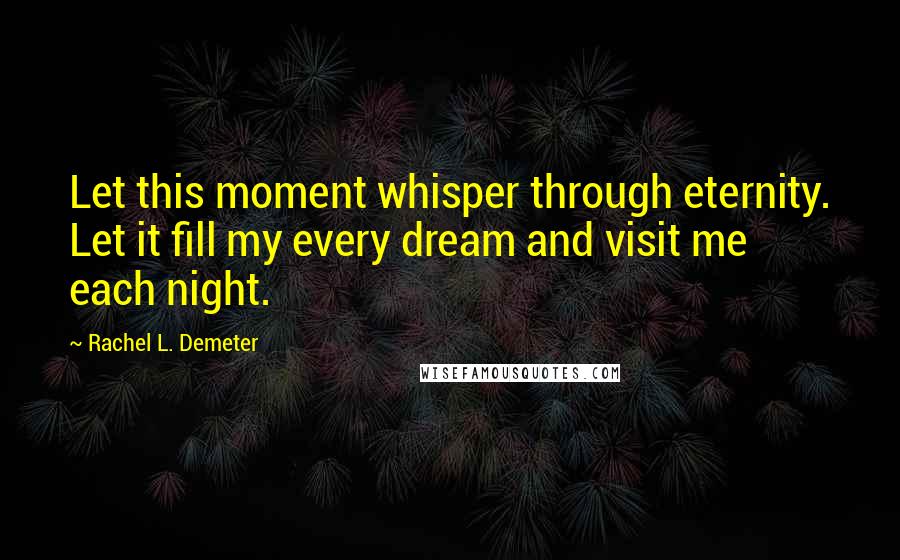 Rachel L. Demeter Quotes: Let this moment whisper through eternity. Let it fill my every dream and visit me each night.