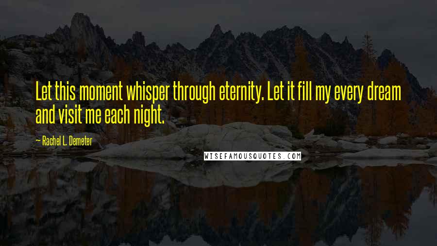 Rachel L. Demeter Quotes: Let this moment whisper through eternity. Let it fill my every dream and visit me each night.