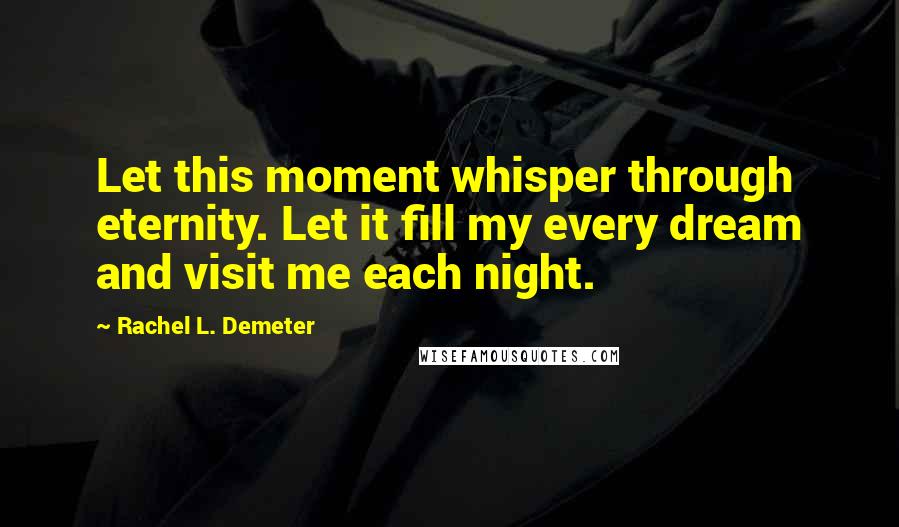 Rachel L. Demeter Quotes: Let this moment whisper through eternity. Let it fill my every dream and visit me each night.