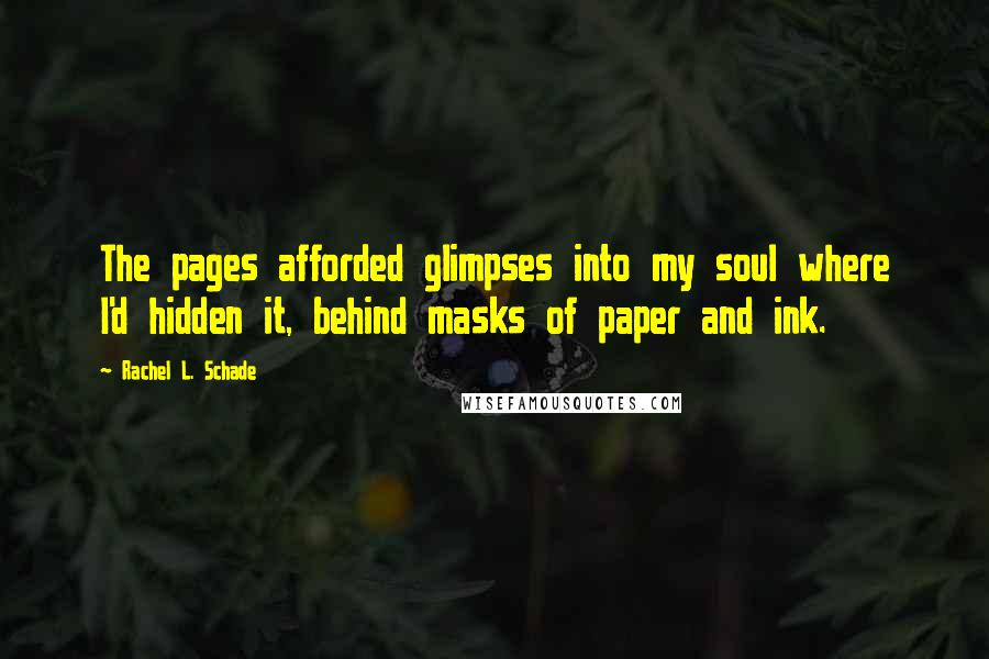 Rachel L. Schade Quotes: The pages afforded glimpses into my soul where I'd hidden it, behind masks of paper and ink.