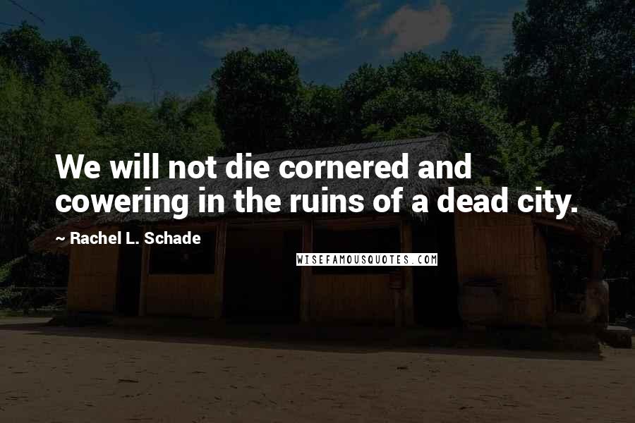 Rachel L. Schade Quotes: We will not die cornered and cowering in the ruins of a dead city.