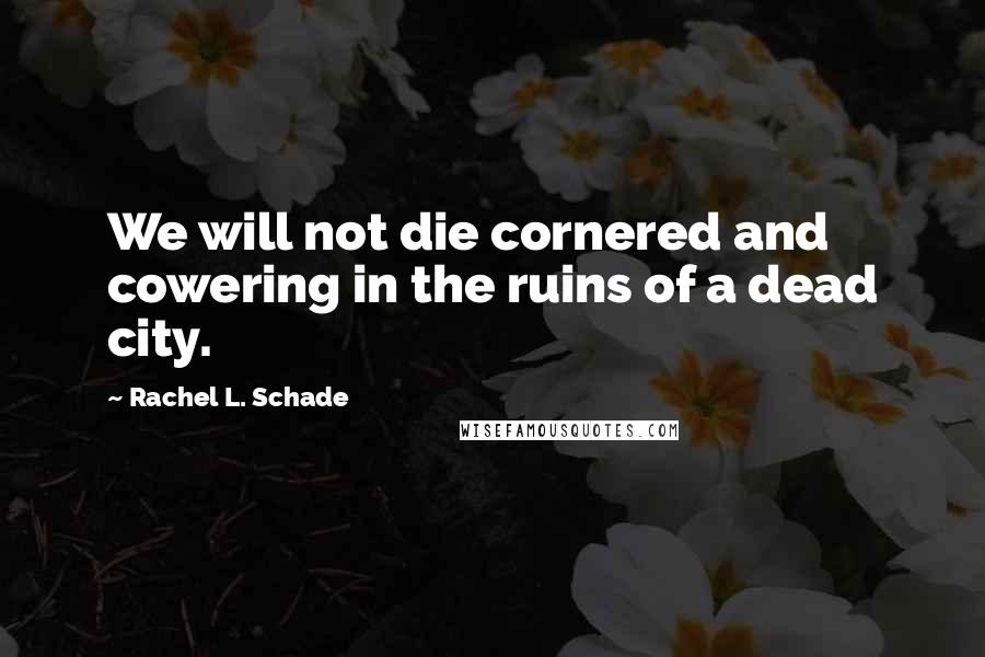 Rachel L. Schade Quotes: We will not die cornered and cowering in the ruins of a dead city.