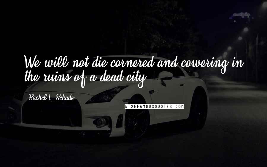 Rachel L. Schade Quotes: We will not die cornered and cowering in the ruins of a dead city.