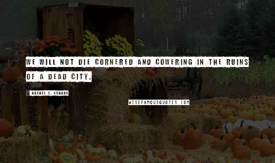 Rachel L. Schade Quotes: We will not die cornered and cowering in the ruins of a dead city.