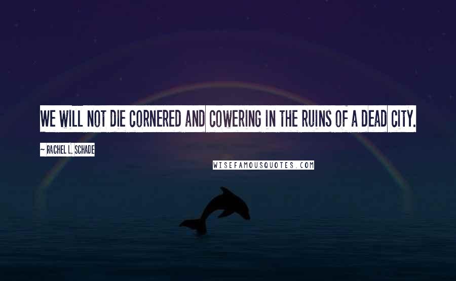 Rachel L. Schade Quotes: We will not die cornered and cowering in the ruins of a dead city.