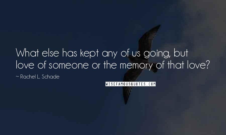 Rachel L. Schade Quotes: What else has kept any of us going, but love of someone or the memory of that love?