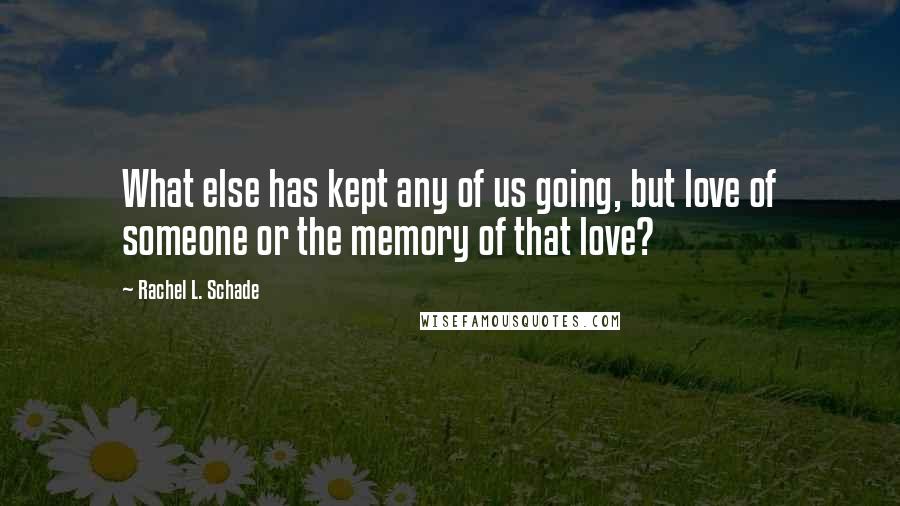 Rachel L. Schade Quotes: What else has kept any of us going, but love of someone or the memory of that love?