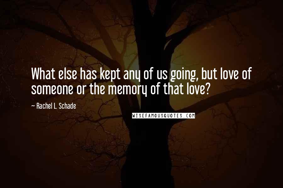 Rachel L. Schade Quotes: What else has kept any of us going, but love of someone or the memory of that love?