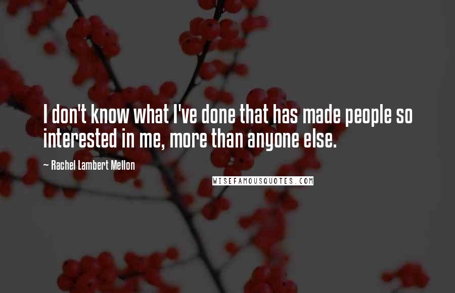 Rachel Lambert Mellon Quotes: I don't know what I've done that has made people so interested in me, more than anyone else.