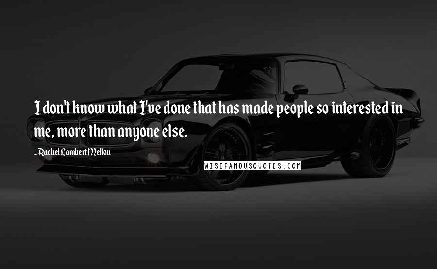 Rachel Lambert Mellon Quotes: I don't know what I've done that has made people so interested in me, more than anyone else.