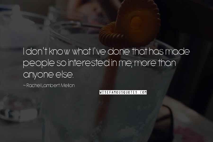 Rachel Lambert Mellon Quotes: I don't know what I've done that has made people so interested in me, more than anyone else.