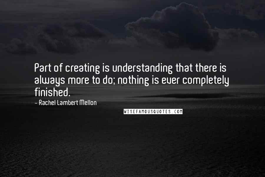 Rachel Lambert Mellon Quotes: Part of creating is understanding that there is always more to do; nothing is ever completely finished.