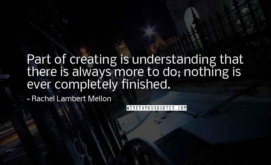 Rachel Lambert Mellon Quotes: Part of creating is understanding that there is always more to do; nothing is ever completely finished.