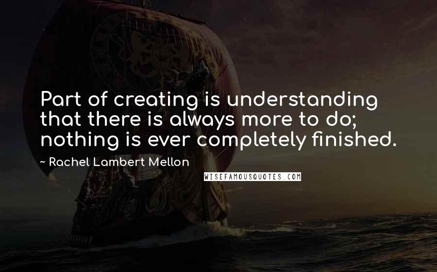 Rachel Lambert Mellon Quotes: Part of creating is understanding that there is always more to do; nothing is ever completely finished.