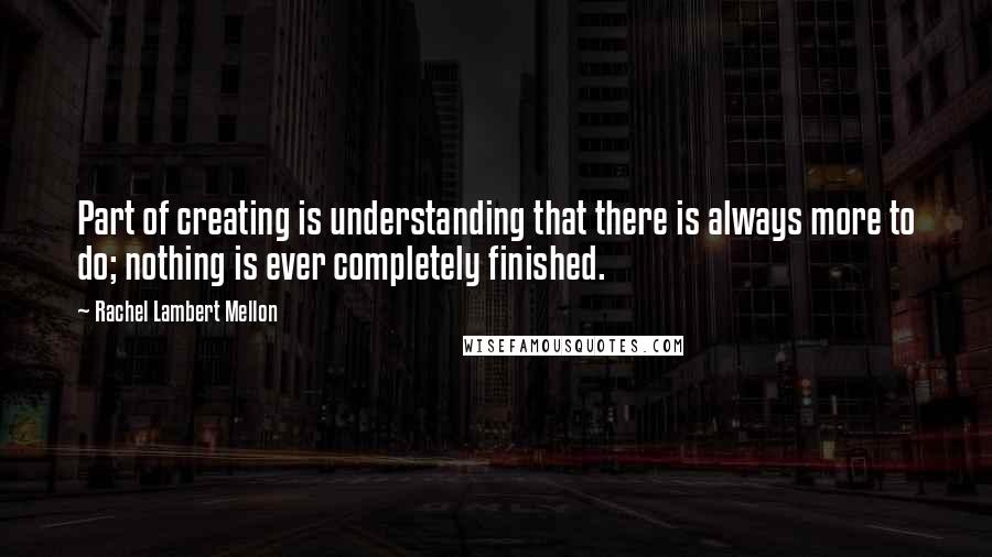 Rachel Lambert Mellon Quotes: Part of creating is understanding that there is always more to do; nothing is ever completely finished.