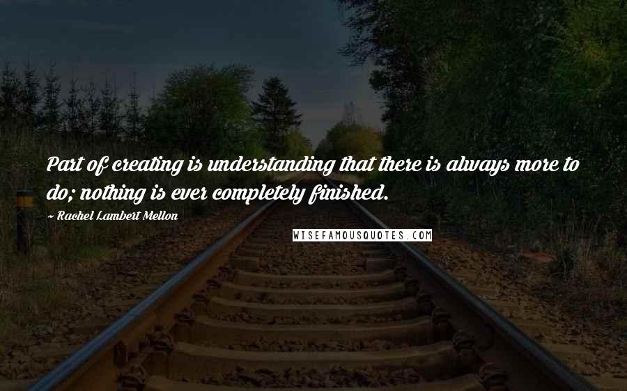 Rachel Lambert Mellon Quotes: Part of creating is understanding that there is always more to do; nothing is ever completely finished.