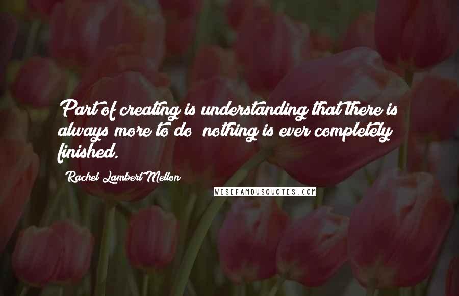 Rachel Lambert Mellon Quotes: Part of creating is understanding that there is always more to do; nothing is ever completely finished.