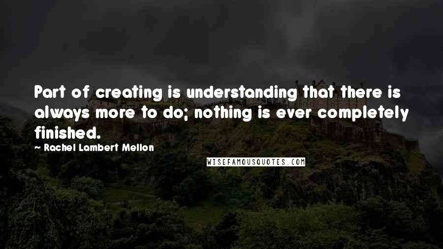 Rachel Lambert Mellon Quotes: Part of creating is understanding that there is always more to do; nothing is ever completely finished.