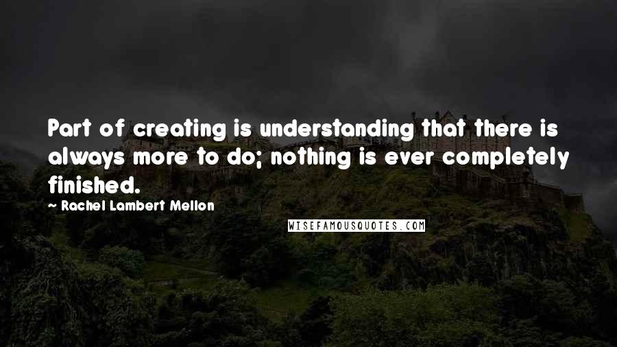 Rachel Lambert Mellon Quotes: Part of creating is understanding that there is always more to do; nothing is ever completely finished.