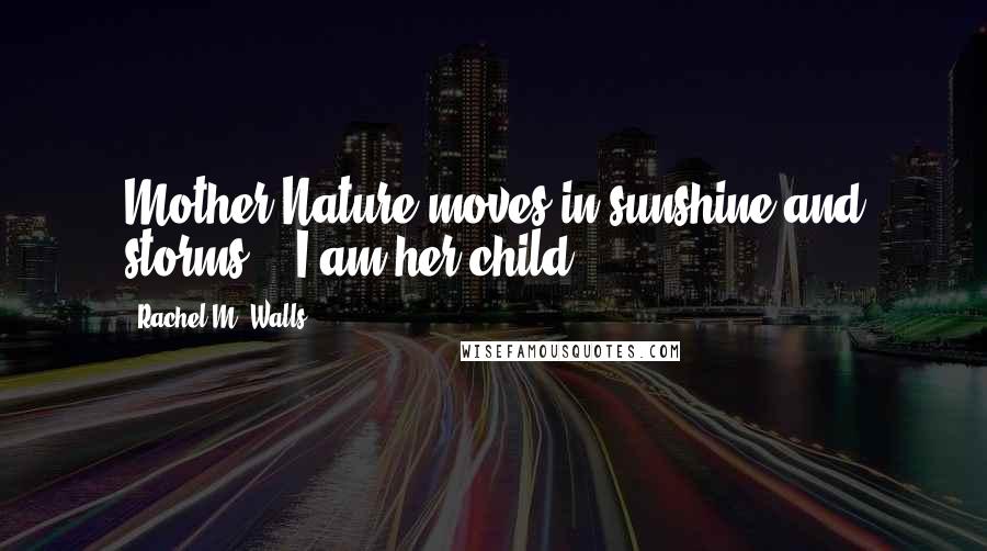 Rachel M. Walls Quotes: Mother Nature moves in sunshine and storms... I am her child.