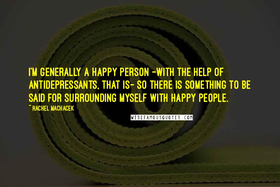 Rachel Machacek Quotes: I'm generally a happy person -with the help of antidepressants, that is- so there is something to be said for surrounding myself with happy people.