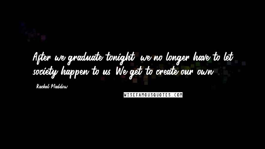 Rachel Maddow Quotes: After we graduate tonight, we no longer have to let society happen to us. We get to create our own.