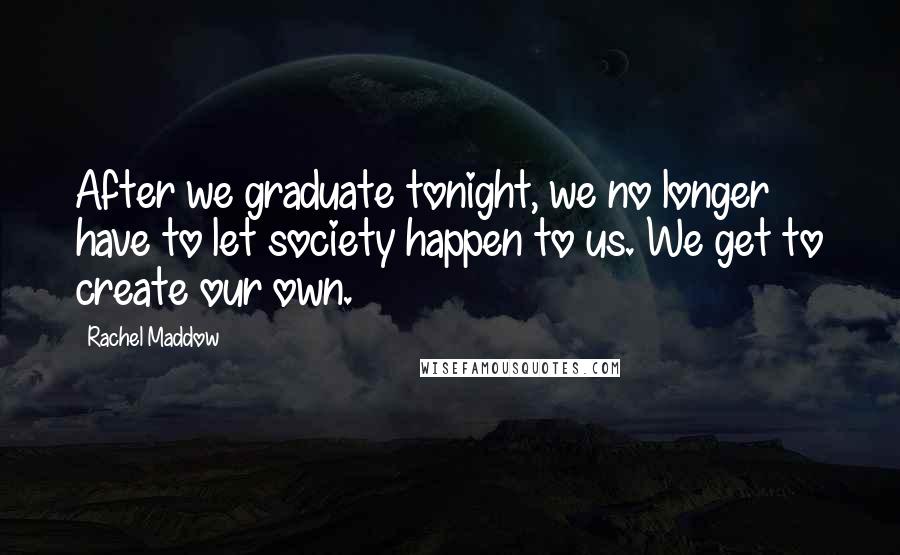 Rachel Maddow Quotes: After we graduate tonight, we no longer have to let society happen to us. We get to create our own.
