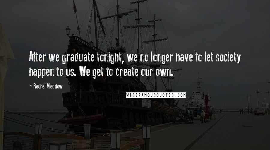 Rachel Maddow Quotes: After we graduate tonight, we no longer have to let society happen to us. We get to create our own.