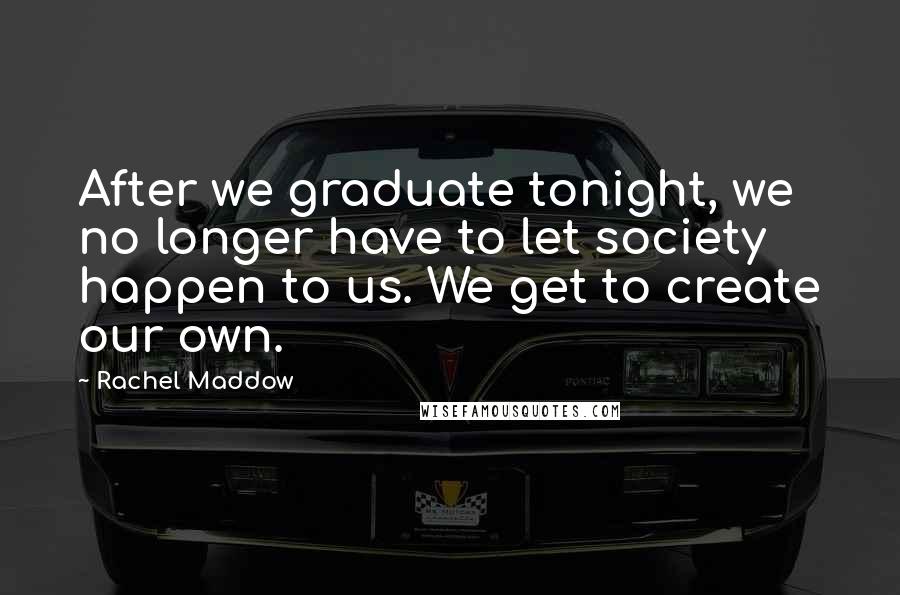 Rachel Maddow Quotes: After we graduate tonight, we no longer have to let society happen to us. We get to create our own.