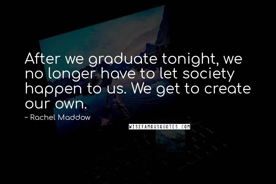 Rachel Maddow Quotes: After we graduate tonight, we no longer have to let society happen to us. We get to create our own.