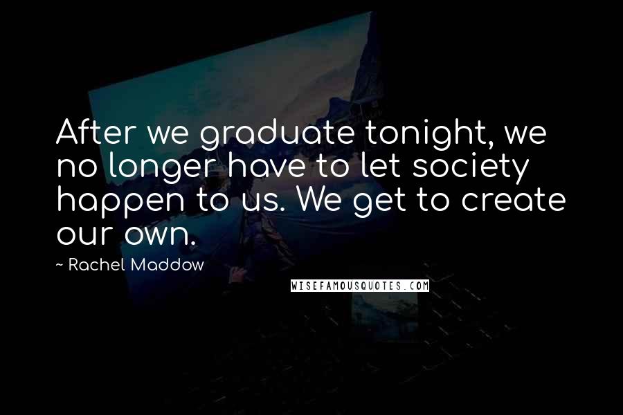 Rachel Maddow Quotes: After we graduate tonight, we no longer have to let society happen to us. We get to create our own.