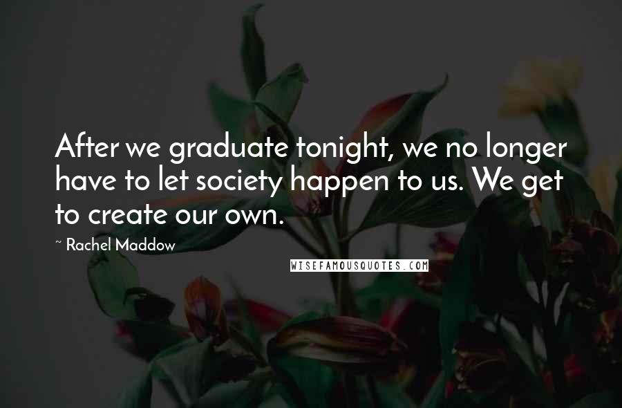 Rachel Maddow Quotes: After we graduate tonight, we no longer have to let society happen to us. We get to create our own.