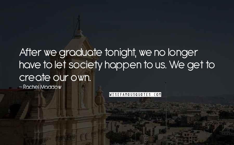 Rachel Maddow Quotes: After we graduate tonight, we no longer have to let society happen to us. We get to create our own.