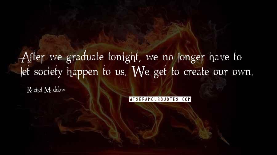 Rachel Maddow Quotes: After we graduate tonight, we no longer have to let society happen to us. We get to create our own.