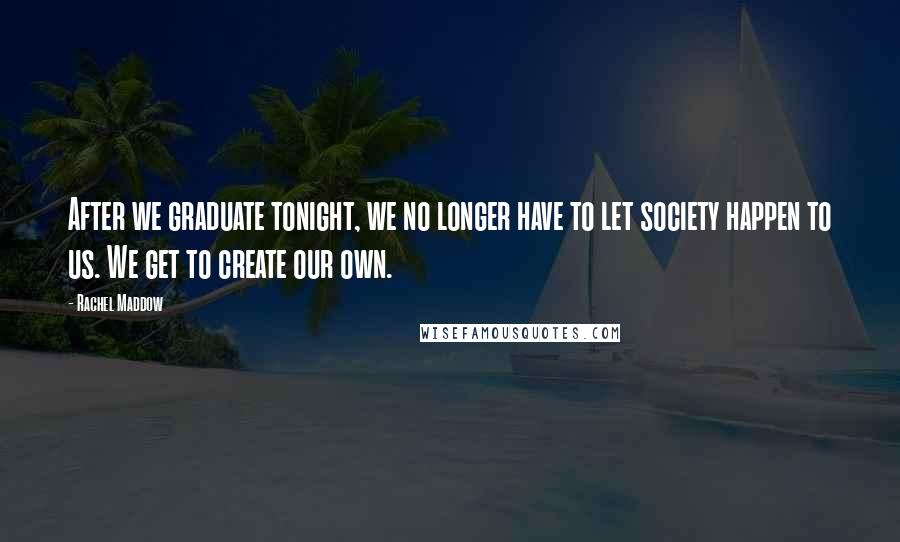 Rachel Maddow Quotes: After we graduate tonight, we no longer have to let society happen to us. We get to create our own.