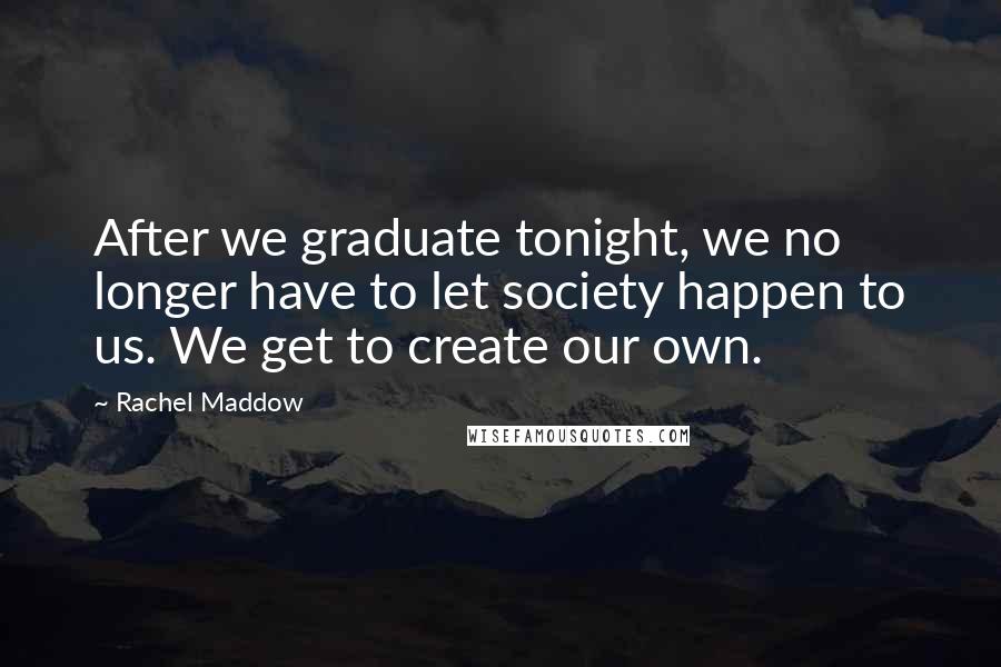 Rachel Maddow Quotes: After we graduate tonight, we no longer have to let society happen to us. We get to create our own.