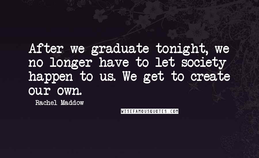 Rachel Maddow Quotes: After we graduate tonight, we no longer have to let society happen to us. We get to create our own.