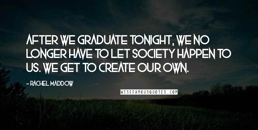 Rachel Maddow Quotes: After we graduate tonight, we no longer have to let society happen to us. We get to create our own.