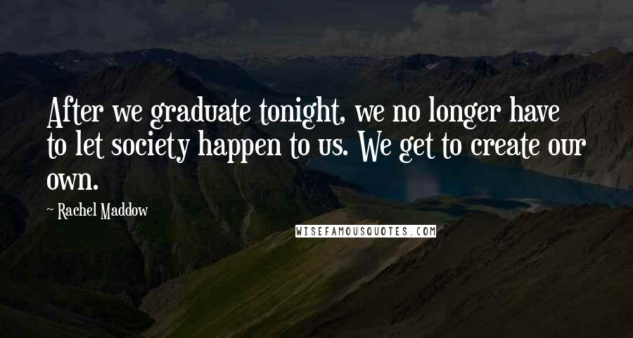 Rachel Maddow Quotes: After we graduate tonight, we no longer have to let society happen to us. We get to create our own.