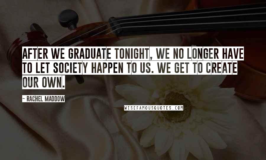 Rachel Maddow Quotes: After we graduate tonight, we no longer have to let society happen to us. We get to create our own.